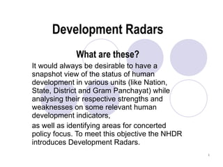 Development Radars What are these? It would always be desirable to have a snapshot view of the status of human development in various units (like Nation, State, District and Gram Panchayat) while analysing their respective strengths and weaknesses on some relevant human development indicators, as well as identifying areas for concerted policy focus. To meet this objective the NHDR introduces Development Radars.   