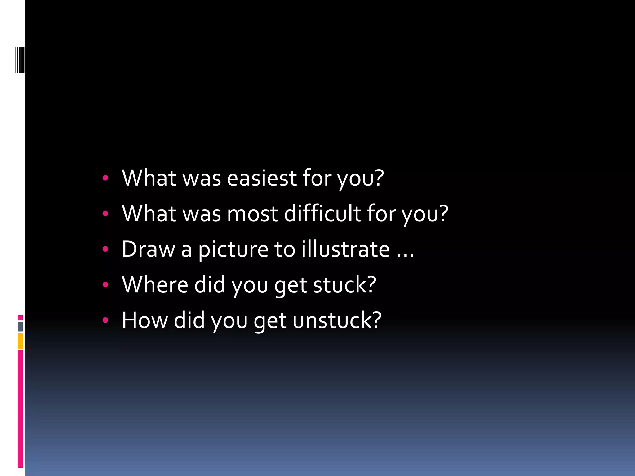 • What was easiest for you?
• What was most difficult for you?
• Draw a picture to illustrate …
• Where did you get stuck?
• How did you get unstuck?