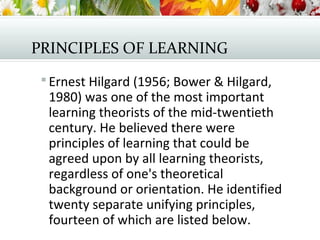PRINCIPLES OF LEARNING
 Ernest Hilgard (1956; Bower & Hilgard,
1980) was one of the most important
learning theorists of the mid-twentieth
century. He believed there were
principles of learning that could be
agreed upon by all learning theorists,
regardless of one's theoretical
background or orientation. He identified
twenty separate unifying principles,
fourteen of which are listed below.
 