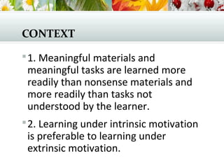 CONTEXT
1. Meaningful materials and
meaningful tasks are learned more
readily than nonsense materials and
more readily than tasks not
understood by the learner.
2. Learning under intrinsic motivation
is preferable to learning under
extrinsic motivation.
 