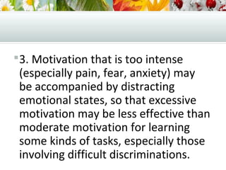 3. Motivation that is too intense
(especially pain, fear, anxiety) may
be accompanied by distracting
emotional states, so that excessive
motivation may be less effective than
moderate motivation for learning
some kinds of tasks, especially those
involving difficult discriminations.
 