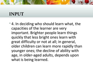 INPUT
 4. In deciding who should learn what, the
capacities of the learner are very
important. Brighter people learn things
quickly that less bright ones learn with
great difficulty or not at all; in general,
older children can learn more rapidly than
younger ones; the decline of ability with
age, in older-aged adults, depends upon
what is being learned.
 