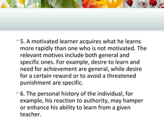  5. A motivated learner acquires what he learns
more rapidly than one who is not motivated. The
relevant motives include both general and
specific ones. For example, desire to learn and
need for achievement are general, while desire
for a certain reward or to avoid a threatened
punishment are specific.
 6. The personal history of the individual, for
example, his reaction to authority, may hamper
or enhance his ability to learn from a given
teacher.
 