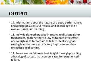OUTPUT
 12. Information about the nature of a good performance,
knowledge of successful results, and knowledge of his
own mistakes, aid learning.
 13. Individuals need practice in setting realistic goals for
themselves, goals neither so low as to elicit little effort
nor so high as to foreordain to failure. Realistic goal-
setting leads to more satisfactory improvement than
unrealistic goal-setting.
 14. Tolerance for failure is best taught through providing
a backlog of success that compensates for experienced
failure.
 