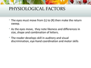 PHYSIOLOGICAL FACTORS
 The eyes must move from (L) to (R) then make the return
sweep.
 As the eyes move, they note likeness and differences in
size, shape and combination of letters.
 The reader develops skill in auditory and visual
discrimination, eye-hand coordination and motor skills
 
