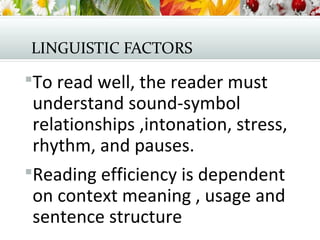 LINGUISTIC FACTORS
To read well, the reader must
understand sound-symbol
relationships ,intonation, stress,
rhythm, and pauses.
Reading efficiency is dependent
on context meaning , usage and
sentence structure
 