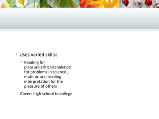  Uses varied skills:
 Reading for
pleasure,critical/analytical
for problems in science ,
math or oral reading
interpretation for the
pleasure of others
Covers high school to college
 
