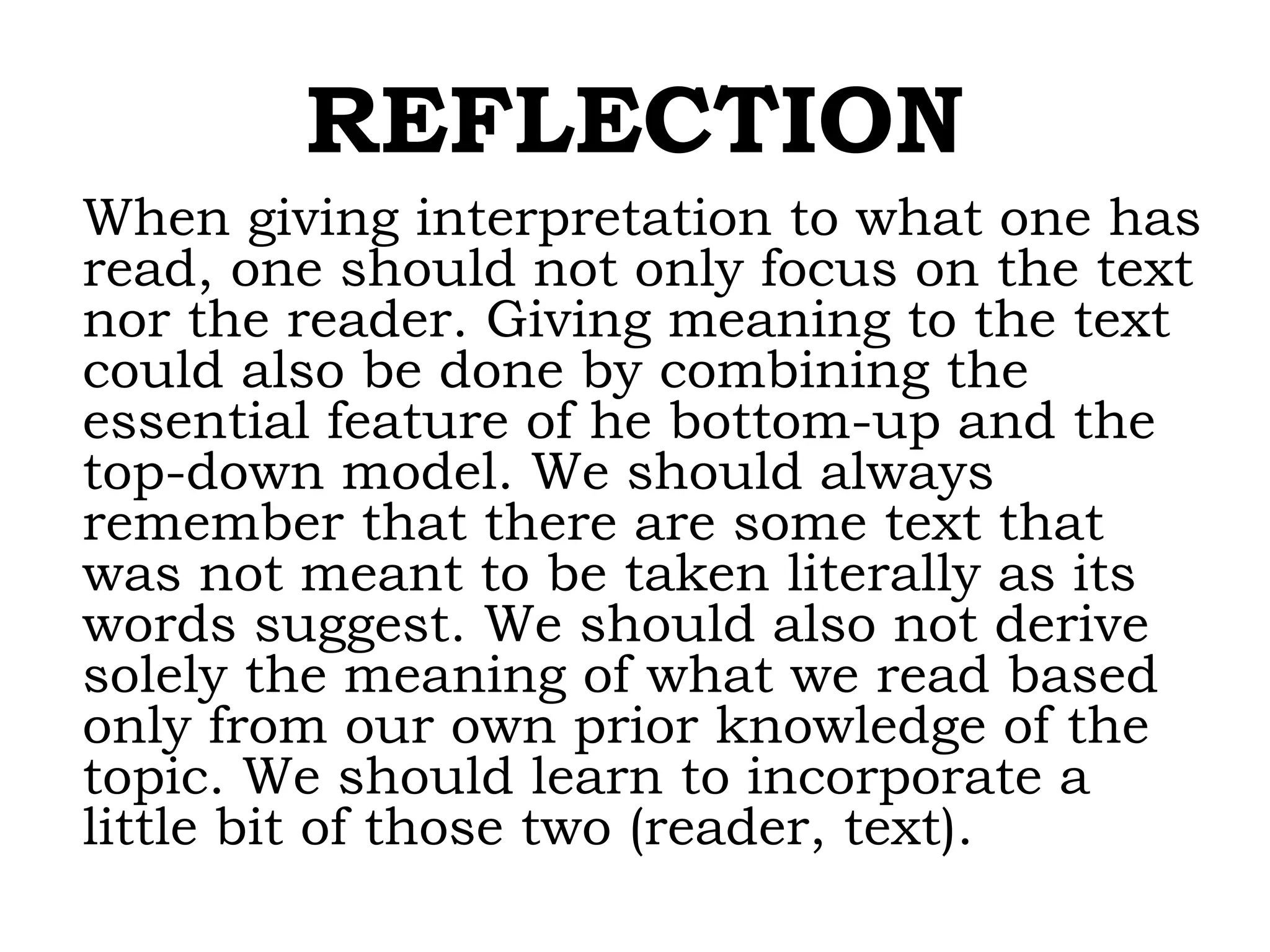 REFLECTION
When giving interpretation to what one has
read, one should not only focus on the text
nor the reader. Giving meaning to the text
could also be done by combining the
essential feature of he bottom-up and the
top-down model. We should always
remember that there are some text that
was not meant to be taken literally as its
words suggest. We should also not derive
solely the meaning of what we read based
only from our own prior knowledge of the
topic. We should learn to incorporate a
little bit of those two (reader, text).
 