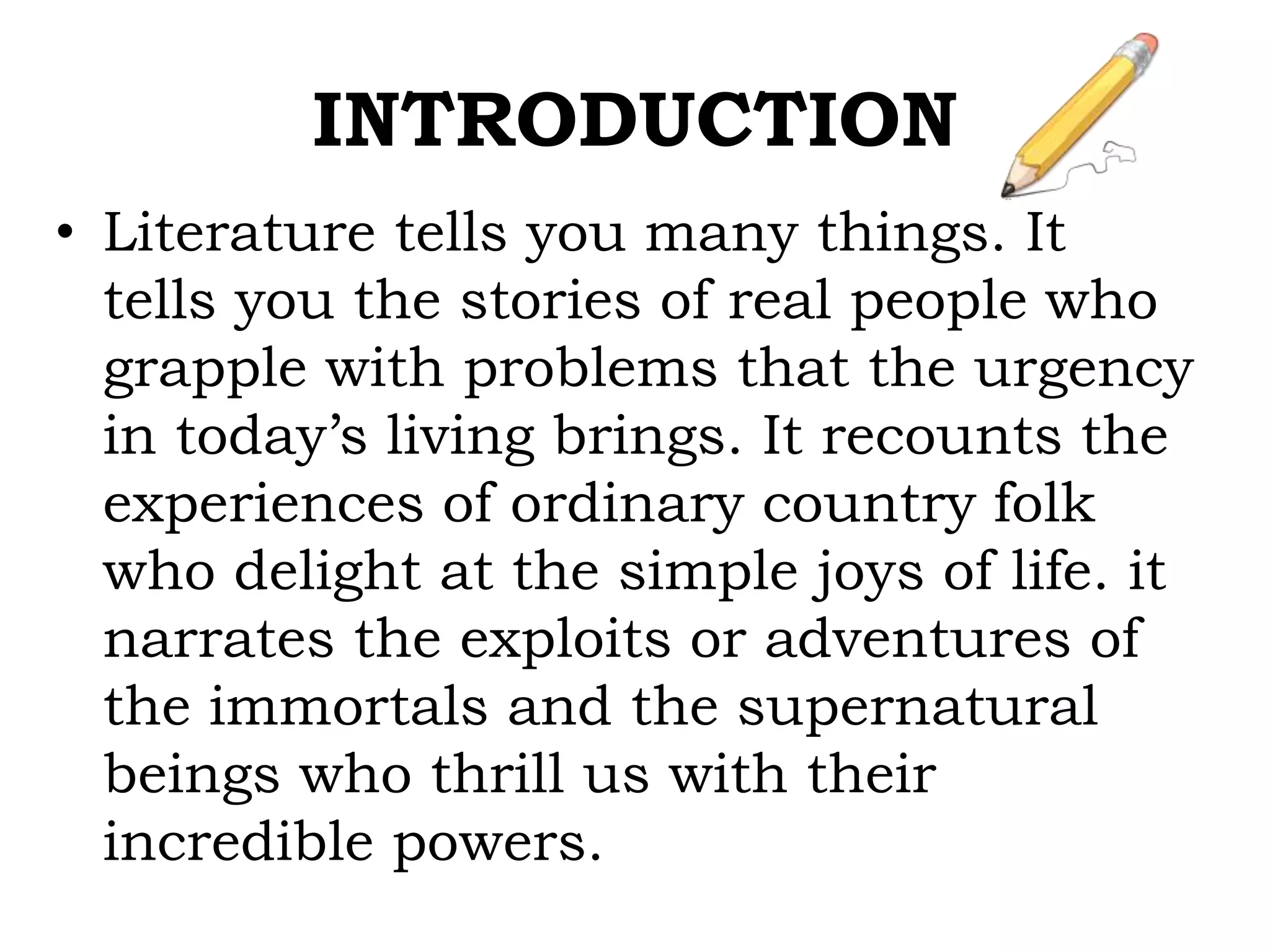 INTRODUCTION
• Literature tells you many things. It
tells you the stories of real people who
grapple with problems that the urgency
in today’s living brings. It recounts the
experiences of ordinary country folk
who delight at the simple joys of life. it
narrates the exploits or adventures of
the immortals and the supernatural
beings who thrill us with their
incredible powers.
 