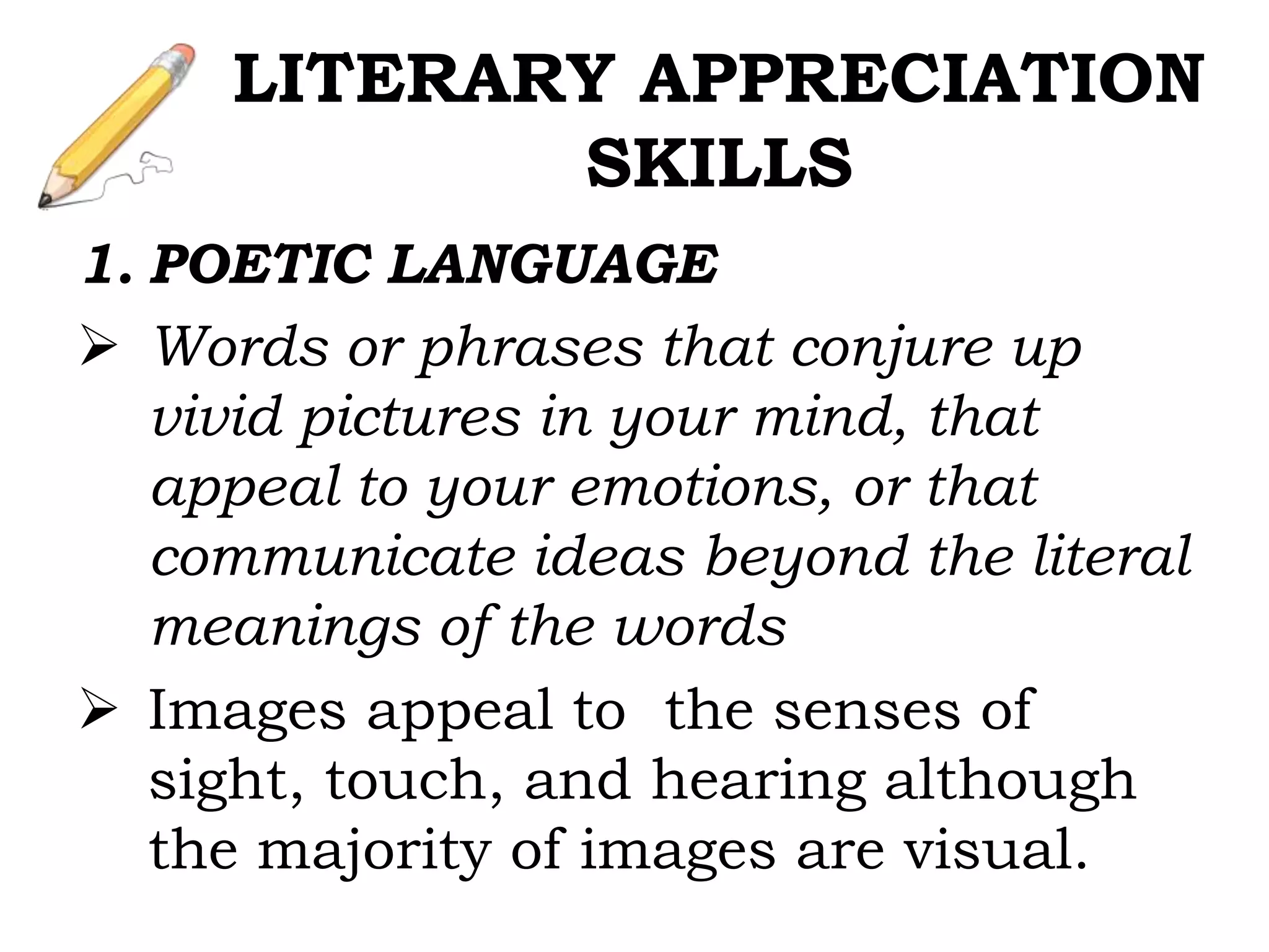 1. POETIC LANGUAGE
 Words or phrases that conjure up
vivid pictures in your mind, that
appeal to your emotions, or that
communicate ideas beyond the literal
meanings of the words
 Images appeal to the senses of
sight, touch, and hearing although
the majority of images are visual.
LITERARY APPRECIATION
SKILLS
 