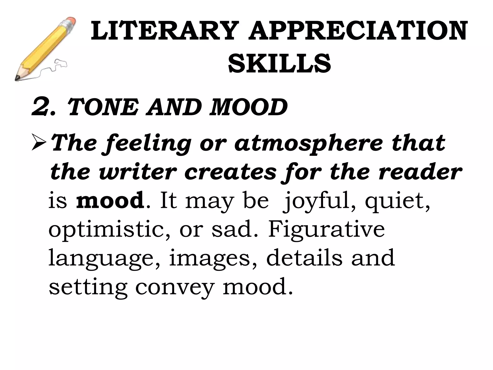 2. TONE AND MOOD
The feeling or atmosphere that
the writer creates for the reader
is mood. It may be joyful, quiet,
optimistic, or sad. Figurative
language, images, details and
setting convey mood.
LITERARY APPRECIATION
SKILLS
 