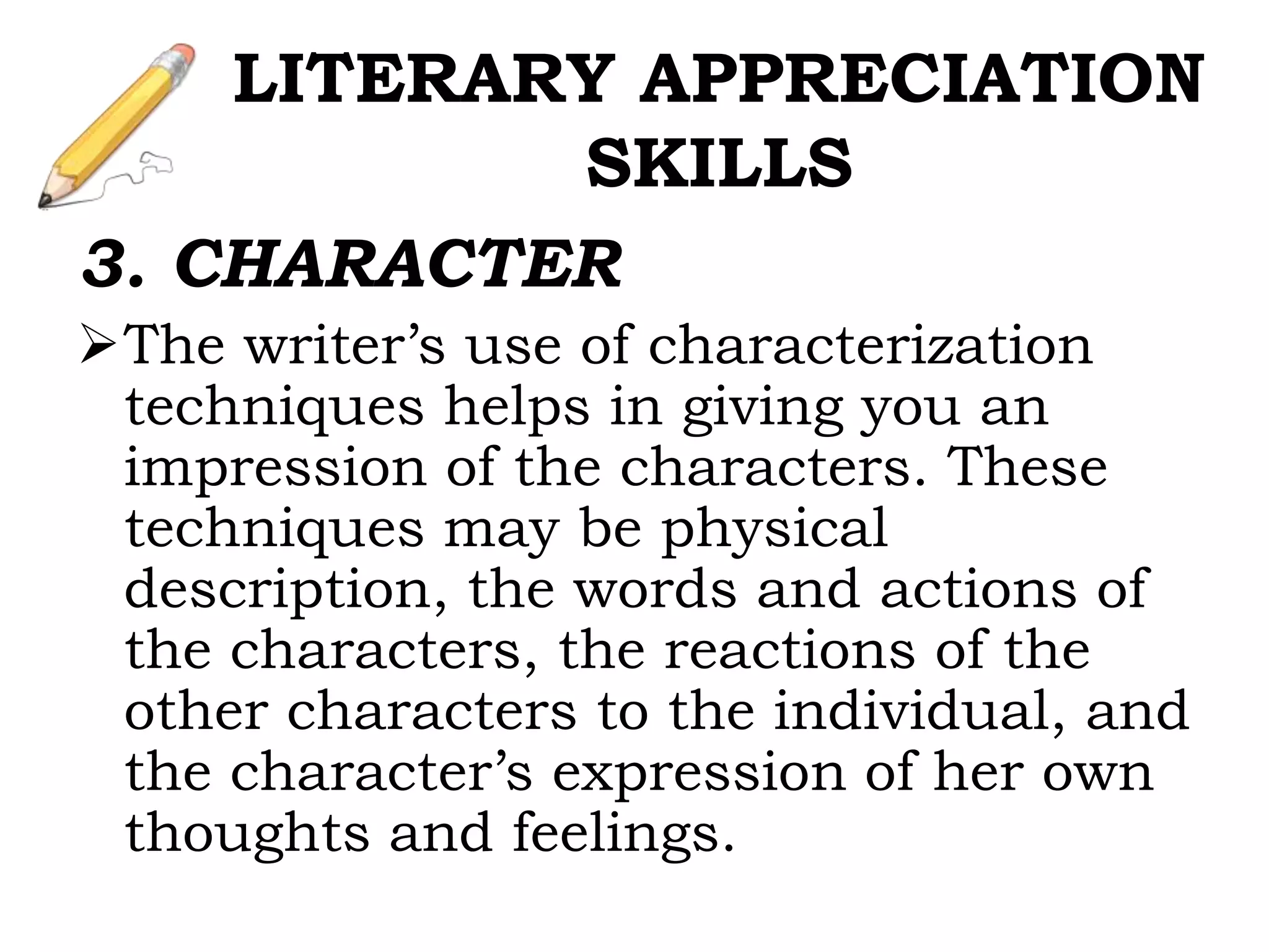 3. CHARACTER
The writer’s use of characterization
techniques helps in giving you an
impression of the characters. These
techniques may be physical
description, the words and actions of
the characters, the reactions of the
other characters to the individual, and
the character’s expression of her own
thoughts and feelings.
LITERARY APPRECIATION
SKILLS
 