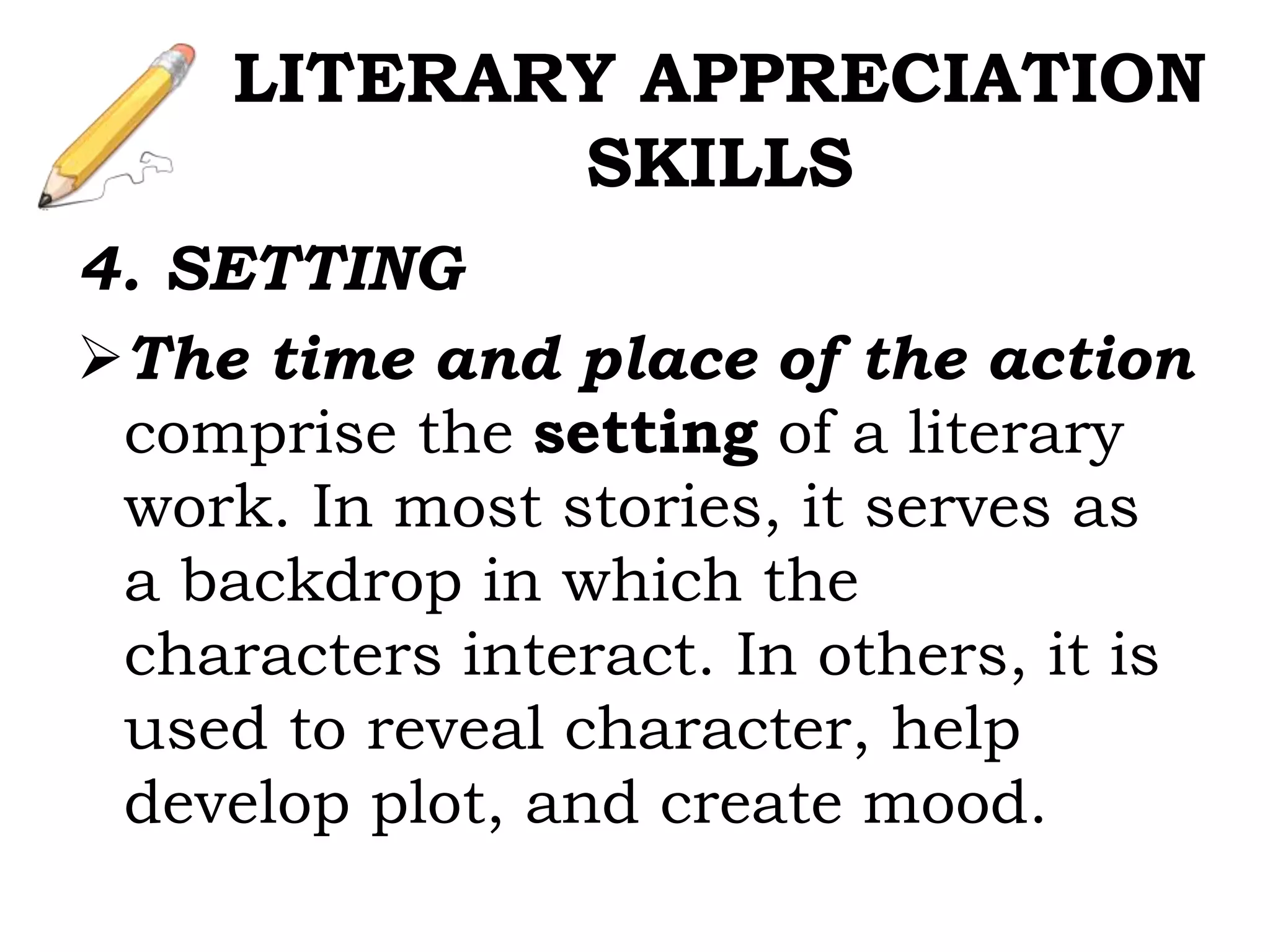 4. SETTING
The time and place of the action
comprise the setting of a literary
work. In most stories, it serves as
a backdrop in which the
characters interact. In others, it is
used to reveal character, help
develop plot, and create mood.
LITERARY APPRECIATION
SKILLS
 