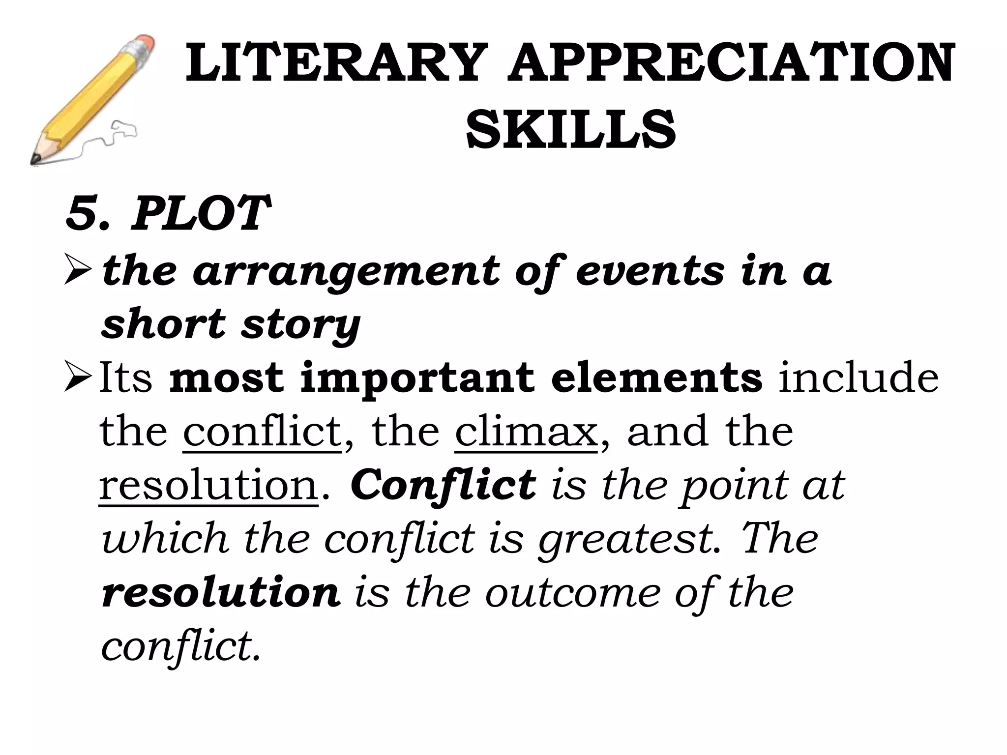 5. PLOT
the arrangement of events in a
short story
Its most important elements include
the conflict, the climax, and the
resolution. Conflict is the point at
which the conflict is greatest. The
resolution is the outcome of the
conflict.
LITERARY APPRECIATION
SKILLS
 