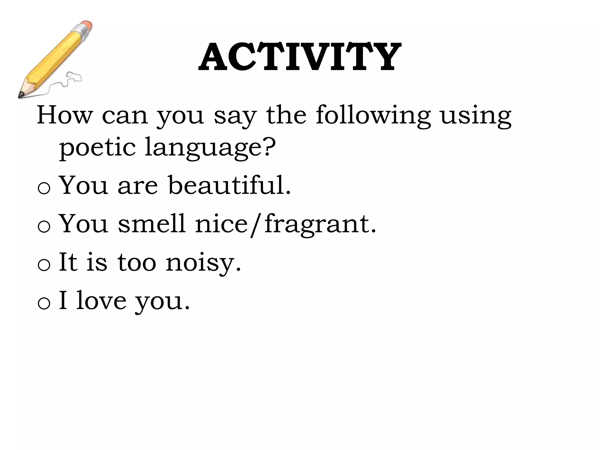 ACTIVITY
How can you say the following using
poetic language?
o You are beautiful.
o You smell nice/fragrant.
o It is too noisy.
o I love you.
 