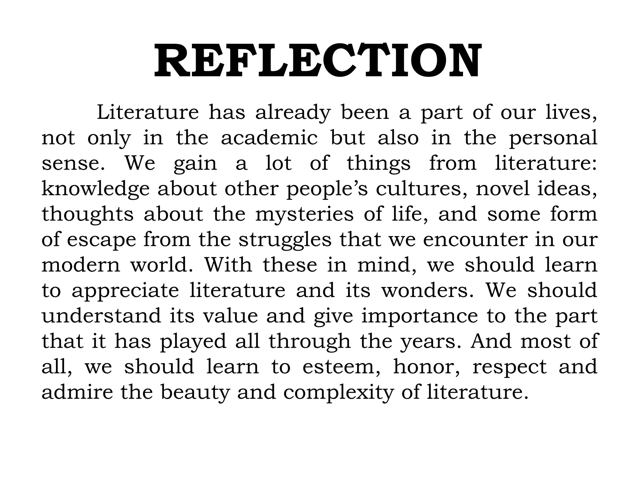 REFLECTION
Literature has already been a part of our lives,
not only in the academic but also in the personal
sense. We gain a lot of things from literature:
knowledge about other people’s cultures, novel ideas,
thoughts about the mysteries of life, and some form
of escape from the struggles that we encounter in our
modern world. With these in mind, we should learn
to appreciate literature and its wonders. We should
understand its value and give importance to the part
that it has played all through the years. And most of
all, we should learn to esteem, honor, respect and
admire the beauty and complexity of literature.
 