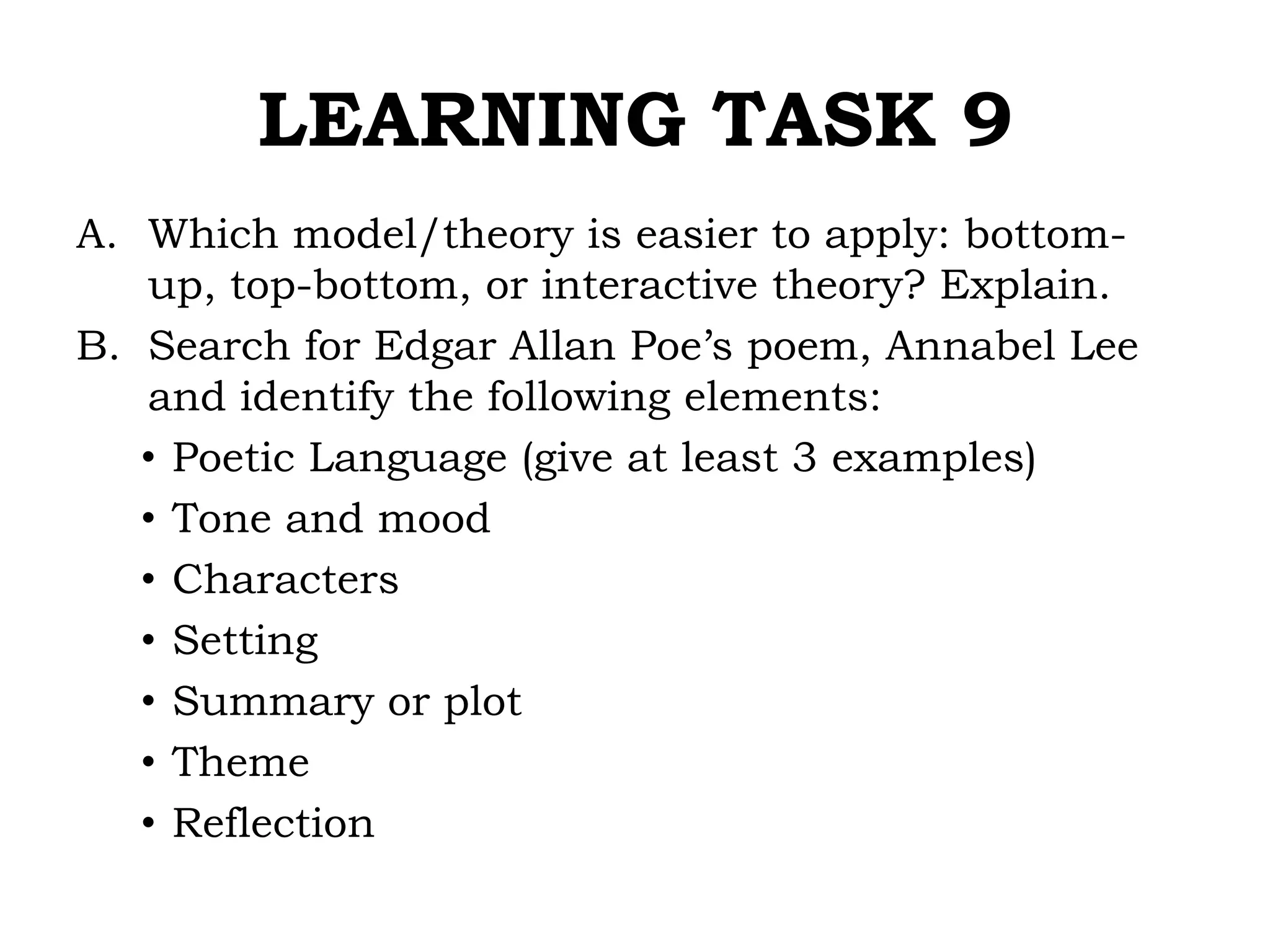 LEARNING TASK 9
A. Which model/theory is easier to apply: bottom-
up, top-bottom, or interactive theory? Explain.
B. Search for Edgar Allan Poe’s poem, Annabel Lee
and identify the following elements:
• Poetic Language (give at least 3 examples)
• Tone and mood
• Characters
• Setting
• Summary or plot
• Theme
• Reflection
 