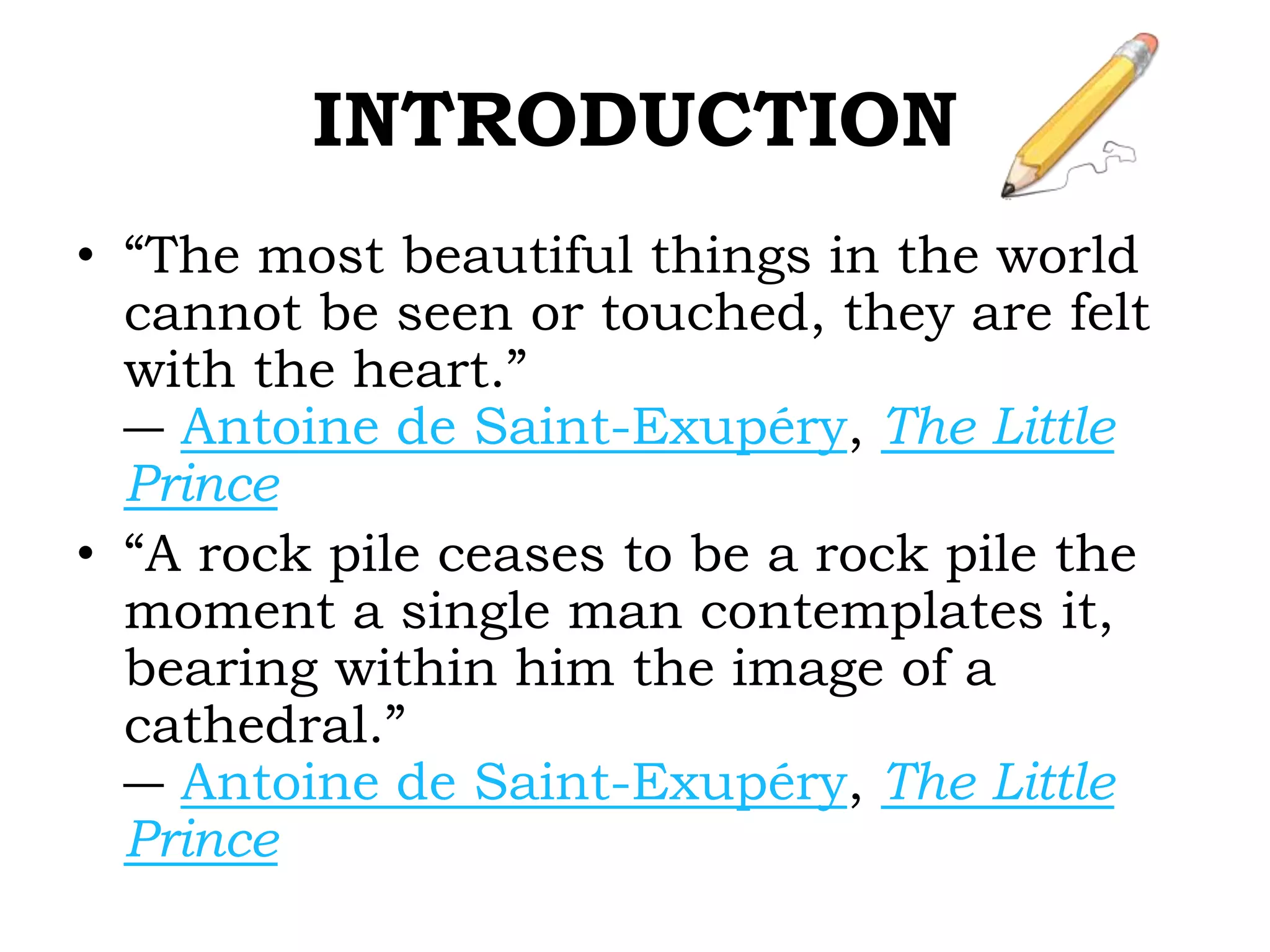 INTRODUCTION
• “The most beautiful things in the world
cannot be seen or touched, they are felt
with the heart.”
― Antoine de Saint-Exupéry, The Little
Prince
• “A rock pile ceases to be a rock pile the
moment a single man contemplates it,
bearing within him the image of a
cathedral.”
― Antoine de Saint-Exupéry, The Little
Prince
 