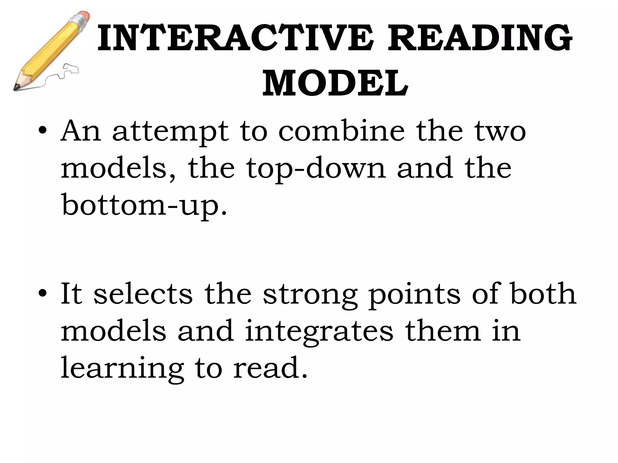 INTERACTIVE READING
MODEL
• An attempt to combine the two
models, the top-down and the
bottom-up.
• It selects the strong points of both
models and integrates them in
learning to read.
 