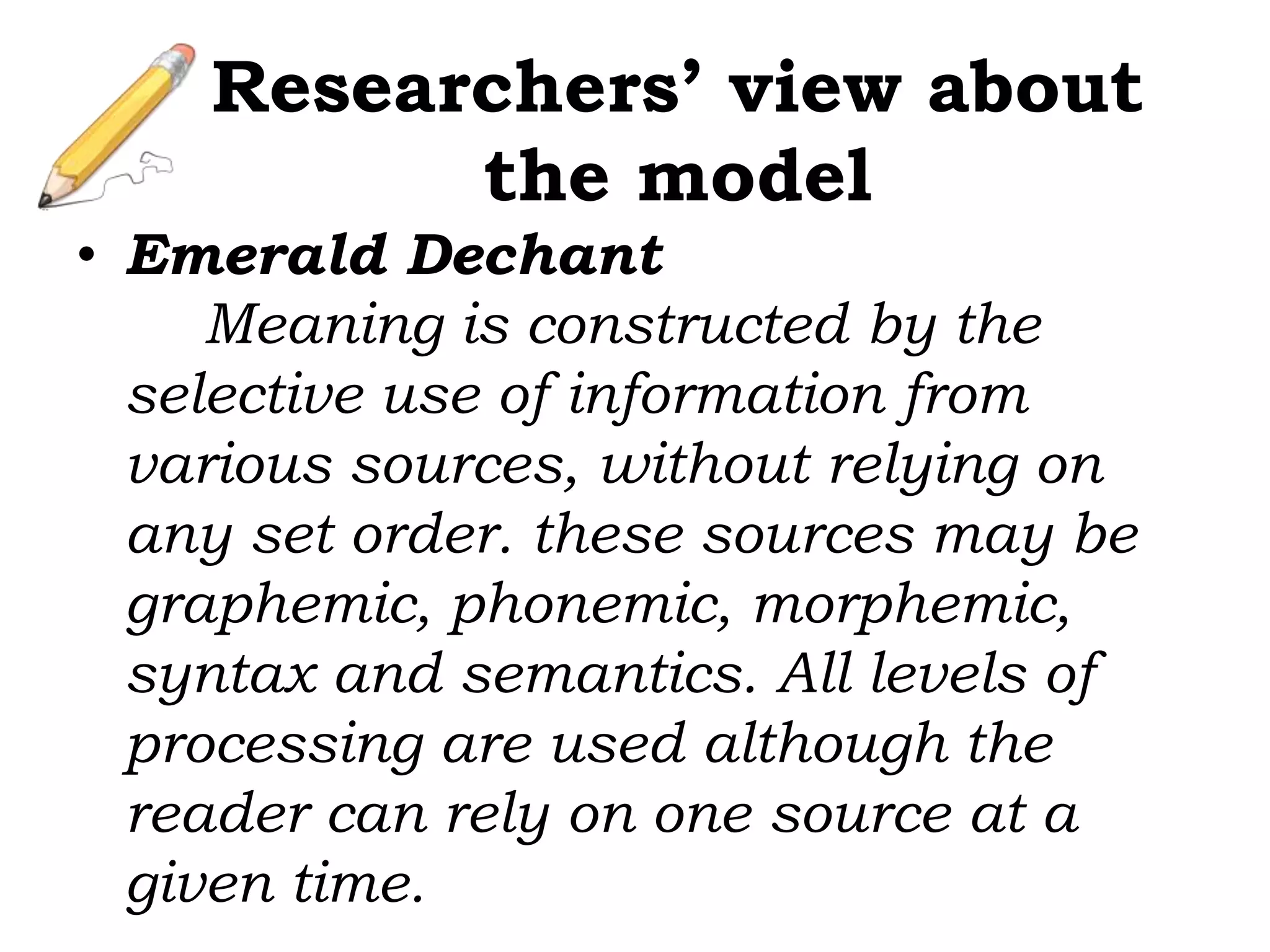 Researchers’ view about
the model
• Emerald Dechant
Meaning is constructed by the
selective use of information from
various sources, without relying on
any set order. these sources may be
graphemic, phonemic, morphemic,
syntax and semantics. All levels of
processing are used although the
reader can rely on one source at a
given time.
 