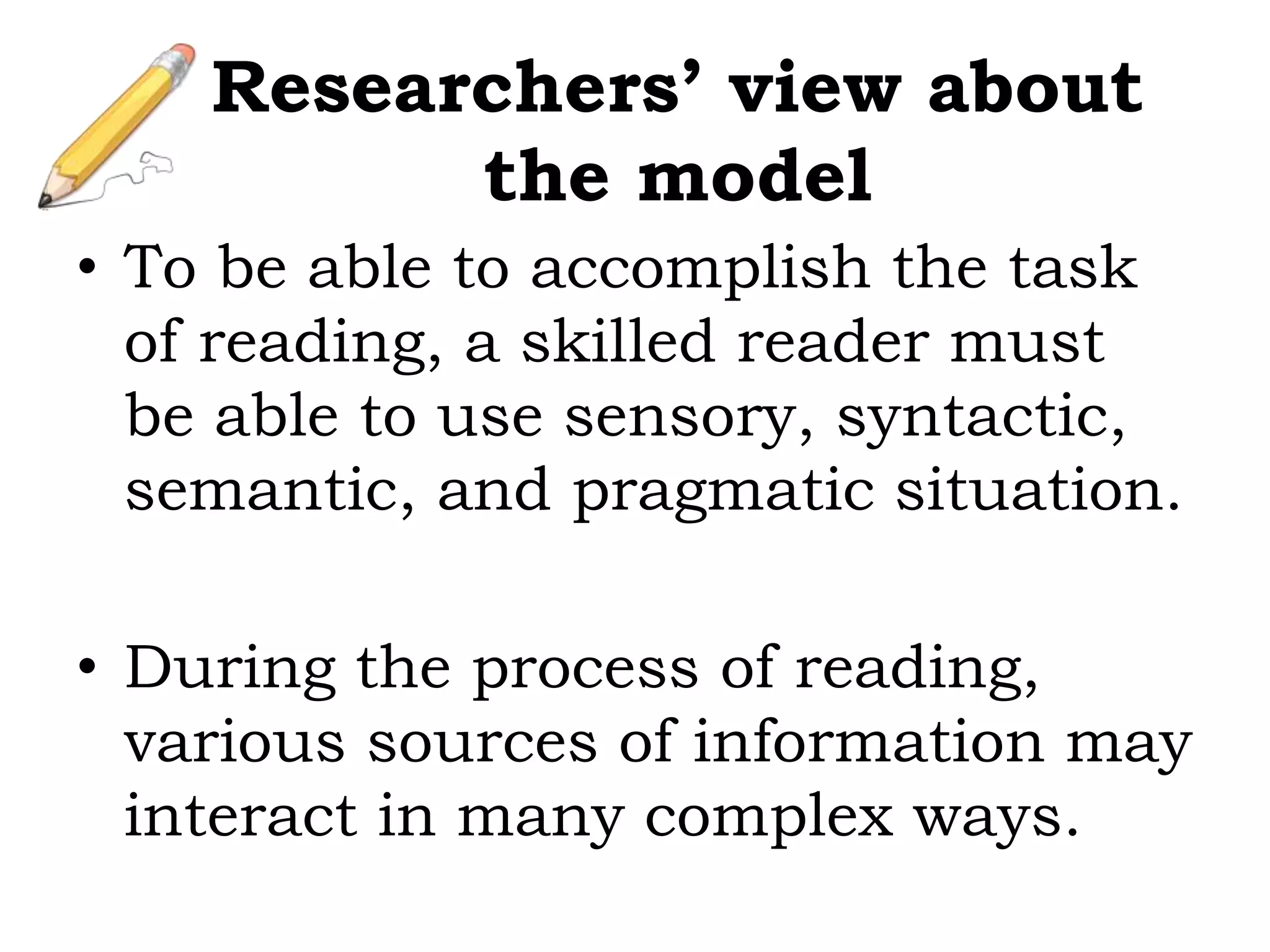 • To be able to accomplish the task
of reading, a skilled reader must
be able to use sensory, syntactic,
semantic, and pragmatic situation.
• During the process of reading,
various sources of information may
interact in many complex ways.
Researchers’ view about
the model
 