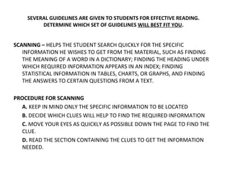 SEVERAL GUIDELINES ARE GIVEN TO STUDENTS FOR EFFECTIVE READING. 
DETERMINE WHICH SET OF GUIDELINES WILL BEST FIT YOU. 
SCANNING – HELPS THE STUDENT SEARCH QUICKLY FOR THE SPECIFIC 
INFORMATION HE WISHES TO GET FROM THE MATERIAL, SUCH AS FINDING 
THE MEANING OF A WORD IN A DICTIONARY; FINDING THE HEADING UNDER 
WHICH REQUIRED INFORMATION APPEARS IN AN INDEX; FINDING 
STATISTICAL INFORMATION IN TABLES, CHARTS, OR GRAPHS, AND FINDING 
THE ANSWERS TO CERTAIN QUESTIONS FROM A TEXT. 
PROCEDURE FOR SCANNING 
A. KEEP IN MIND ONLY THE SPECIFIC INFORMATION TO BE LOCATED 
B. DECIDE WHICH CLUES WILL HELP TO FIND THE REQUIRED INFORMATION 
C. MOVE YOUR EYES AS QUICKLY AS POSSIBLE DOWN THE PAGE TO FIND THE 
CLUE. 
D. READ THE SECTION CONTAINING THE CLUES TO GET THE INFORMATION 
NEEDED. 
 