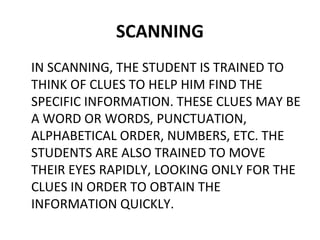 SCANNING 
IN SCANNING, THE STUDENT IS TRAINED TO 
THINK OF CLUES TO HELP HIM FIND THE 
SPECIFIC INFORMATION. THESE CLUES MAY BE 
A WORD OR WORDS, PUNCTUATION, 
ALPHABETICAL ORDER, NUMBERS, ETC. THE 
STUDENTS ARE ALSO TRAINED TO MOVE 
THEIR EYES RAPIDLY, LOOKING ONLY FOR THE 
CLUES IN ORDER TO OBTAIN THE 
INFORMATION QUICKLY. 
 