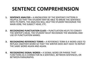 SENTENCE COMPREHENSION 
1. SENTENCE ANALYSIS – A KNOWLEDGE OF THE SENTENCE PATTERN IS 
HELPFUL SO THAT THE STUDENT MAY BE ABLE TO BREAK THE SENTENCE 
INTO ITS PARTS. THE ANALYSIS WILL HELP THE STUDENT RECOGNIZE THE 
MAIN VERB, THE SUBJECT HEAD, ETC. 
2. RECOGNIZING PUNCTUATION CLUES – PUNCTUATION HELPS TO CONVEY 
THE WRITER’S IDEAS. THE STUDENT MUST RECOGNIZE THE MEANING AND 
USE OF PUNCTUATION MARKS. 
3. RECOGNIZING REFERENCE TERMS – A REFERENCE TERM IS A WORD USED TO 
REPLACE ANOTHER WORD SO THAT THE WRITER DOES NOT HAVE TO REPEAT 
THE SAME WORD AGAIN AND AGAIN. 
4. RECOGNIZING SIGNAL WORDS – A SIGNAL WORD OR PHRASE THAT 
FUNCTIONS AS A CONNECTOR IN A SENTENCE, BETWEEN SENTENCES, OR 
BETWEEN PARAGRAPHS. 
 
