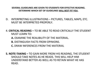 SEVERAL GUIDELINES ARE GIVEN TO STUDENTS FOR EFFECTIVE READING. 
DETERMINE WHICH SET OF GUIDELINES WILL BEST FIT YOU. 
D. INTERPRETING ILLUSTRATIONS – PICTURES, TABLES, MAPS, ETC. 
MUST BE INTERPRETED PROPERLY. 
4. CRITICAL READING – TO BE ABLE TO READ CRITICALLY THE STUDENT 
MUST LEARN TO: 
A. EXAMINE THE REALIBILITY OF THE MATERIAL. 
B. DISTINGUISH FACTS FROM OPINIONS. 
C. DRAW INFERENCES FROM THE MATERIAL 
5. NOTE-TAKING – TO GAIN MORE FROM HIS READING, THE STUDENT 
SHOULD TAKE NOTES AS HE READS. THIS WILL HELP HIM 
UNDERSTAND BETTER AS WELL AS TO RETAIN WHAT HE HAS 
READ. 
 