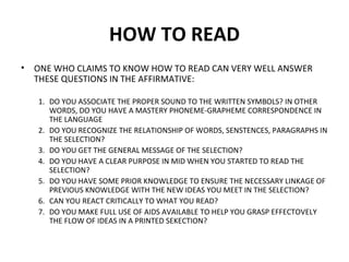 HOW TO READ 
• ONE WHO CLAIMS TO KNOW HOW TO READ CAN VERY WELL ANSWER 
THESE QUESTIONS IN THE AFFIRMATIVE: 
1. DO YOU ASSOCIATE THE PROPER SOUND TO THE WRITTEN SYMBOLS? IN OTHER 
WORDS, DO YOU HAVE A MASTERY PHONEME-GRAPHEME CORRESPONDENCE IN 
THE LANGUAGE 
2. DO YOU RECOGNIZE THE RELATIONSHIP OF WORDS, SENSTENCES, PARAGRAPHS IN 
THE SELECTION? 
3. DO YOU GET THE GENERAL MESSAGE OF THE SELECTION? 
4. DO YOU HAVE A CLEAR PURPOSE IN MID WHEN YOU STARTED TO READ THE 
SELECTION? 
5. DO YOU HAVE SOME PRIOR KNOWLEDGE TO ENSURE THE NECESSARY LINKAGE OF 
PREVIOUS KNOWLEDGE WITH THE NEW IDEAS YOU MEET IN THE SELECTION? 
6. CAN YOU REACT CRITICALLY TO WHAT YOU READ? 
7. DO YOU MAKE FULL USE OF AIDS AVAILABLE TO HELP YOU GRASP EFFECTOVELY 
THE FLOW OF IDEAS IN A PRINTED SEKECTION? 
 
