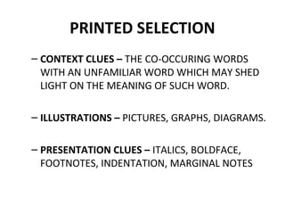 PRINTED SELECTION 
– CONTEXT CLUES – THE CO-OCCURING WORDS 
WITH AN UNFAMILIAR WORD WHICH MAY SHED 
LIGHT ON THE MEANING OF SUCH WORD. 
– ILLUSTRATIONS – PICTURES, GRAPHS, DIAGRAMS. 
– PRESENTATION CLUES – ITALICS, BOLDFACE, 
FOOTNOTES, INDENTATION, MARGINAL NOTES 
 