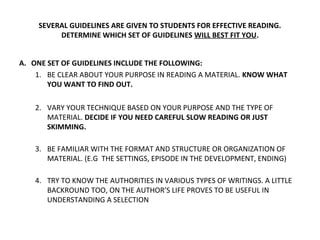 SEVERAL GUIDELINES ARE GIVEN TO STUDENTS FOR EFFECTIVE READING. 
DETERMINE WHICH SET OF GUIDELINES WILL BEST FIT YOU. 
A. ONE SET OF GUIDELINES INCLUDE THE FOLLOWING: 
1. BE CLEAR ABOUT YOUR PURPOSE IN READING A MATERIAL. KNOW WHAT 
YOU WANT TO FIND OUT. 
2. VARY YOUR TECHNIQUE BASED ON YOUR PURPOSE AND THE TYPE OF 
MATERIAL. DECIDE IF YOU NEED CAREFUL SLOW READING OR JUST 
SKIMMING. 
3. BE FAMILIAR WITH THE FORMAT AND STRUCTURE OR ORGANIZATION OF 
MATERIAL. (E.G THE SETTINGS, EPISODE IN THE DEVELOPMENT, ENDING) 
4. TRY TO KNOW THE AUTHORITIES IN VARIOUS TYPES OF WRITINGS. A LITTLE 
BACKROUND TOO, ON THE AUTHOR’S LIFE PROVES TO BE USEFUL IN 
UNDERSTANDING A SELECTION 
 