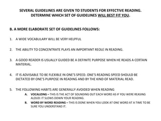 SEVERAL GUIDELINES ARE GIVEN TO STUDENTS FOR EFFECTIVE READING. 
DETERMINE WHICH SET OF GUIDELINES WILL BEST FIT YOU. 
B. A MORE ELABORATE SET OF GUIDELINES FOLLOWS: 
1. A WIDE VOCABULARY WILL BE VERY HELPFUL 
2. THE ABILITY TO CONCENTRATE PLAYS AN IMPORTANT REOLE IN READING. 
3. A GOOD READER IS USUALLY GUIDED BE A DEFINITE PURPOSE WHEN HE READS A CERTAIN 
MATERIAL. 
4. IT IS ADVISABLE TO BE FLEXIBLE IN ONE’S SPEED. ONE’S READING SPEED SHOULD BE 
DICTATED BY ONE’S PURPOSE IN READING AND BY THE KIND OF MATERIAL READ. 
5. THE FOLLOWING HABITS ARE GENERALLY AVOIDED WHEN READING 
A. VOCALIZING – THIS IS THE ACT OF SOUNDING OUT EACH WORD AS IF YOU WERE REASING 
ALOUD: IT SLOWS DOWN YOUR READING. 
B. WORD BY WORD READING – THIS IS DONE WHEN YOU LOOK AT ONE WORD AT A TIME TO BE 
SURE YOU UNDERSTAND IT. 
 