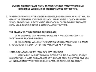 SEVERAL GUIDELINES ARE GIVEN TO STUDENTS FOR EFFECTIVE READING. 
DETERMINE WHICH SET OF GUIDELINES WILL BEST FIT YOU. 
6. WHEN CONFRONTED WITH LONGER PASSAGES, PRE-READING CAN ASSIST YOU TO 
GRASP THE ESSENTIAL POINTS OF PASSAGE. PRE-READING IS QUICK APPRAISAL 
WHICH PROVIDE YOU A SYSTEMATIC APPROACH IN ORDER TO GAIN THE MOST 
FROM YOUR READING IN THE SHORTEST AMOUNT OF TIME. 
THE REASON WHY YOU SHOULD PRE-READ ARE: 
A. PRE-READING CAN HELP YOU EVALUATE A PASSAGE TO SEE IF IT IS 
WORTHWHILE READING IN DETAIL. 
B. PRE-READING WILL HELP YOU GAIN AN UNDERSTANDING OF THE MAIN 
STRUCTURE OF THE CONTENT OF THE PASSANGES AS A WHOLE. 
THESE ARE SUGGESTED ON HOW YOU MAY PRE-READ 
1. MAKE A PRELIMINARY SURVERY, NOTING THE TITLE, AUTHOR, SOURCE, 
ILLUSTRATION, CHARTS OR DIAGRAMS (IF THERE ARE ANY). THESE WILL GIVE YOU 
AN INDICATION OF WHAT THE BOOK, CHAPTER, OR ARTICLE IS ALL ABOUT. 
 