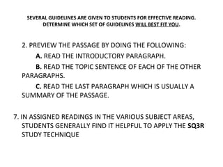 SEVERAL GUIDELINES ARE GIVEN TO STUDENTS FOR EFFECTIVE READING. 
DETERMINE WHICH SET OF GUIDELINES WILL BEST FIT YOU. 
2. PREVIEW THE PASSAGE BY DOING THE FOLLOWING: 
A. READ THE INTRODUCTORY PARAGRAPH. 
B. READ THE TOPIC SENTENCE OF EACH OF THE OTHER 
PARAGRAPHS. 
C. READ THE LAST PARAGRAPH WHICH IS USUALLY A 
SUMMARY OF THE PASSAGE. 
7. IN ASSIGNED READINGS IN THE VARIOUS SUBJECT AREAS, 
STUDENTS GENERALLY FIND IT HELPFUL TO APPLY THE SQ3R 
STUDY TECHNIQUE 
 