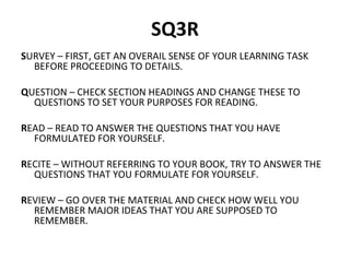 SQ3R 
SURVEY – FIRST, GET AN OVERAIL SENSE OF YOUR LEARNING TASK 
BEFORE PROCEEDING TO DETAILS. 
QUESTION – CHECK SECTION HEADINGS AND CHANGE THESE TO 
QUESTIONS TO SET YOUR PURPOSES FOR READING. 
READ – READ TO ANSWER THE QUESTIONS THAT YOU HAVE 
FORMULATED FOR YOURSELF. 
RECITE – WITHOUT REFERRING TO YOUR BOOK, TRY TO ANSWER THE 
QUESTIONS THAT YOU FORMULATE FOR YOURSELF. 
REVIEW – GO OVER THE MATERIAL AND CHECK HOW WELL YOU 
REMEMBER MAJOR IDEAS THAT YOU ARE SUPPOSED TO 
REMEMBER. 
 