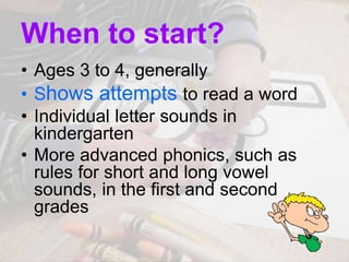 When to start?
• Ages 3 to 4, generally
• Shows attempts to read a word
• Individual letter sounds in
kindergarten
• More advanced phonics, such as
rules for short and long vowel
sounds, in the first and second
grades
 