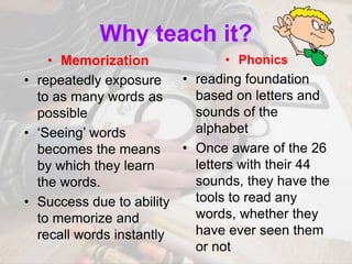 Why teach it?
• Memorization
• repeatedly exposure
to as many words as
possible
• ‘Seeing’ words
becomes the means
by which they learn
the words.
• Success due to ability
to memorize and
recall words instantly
• Phonics
• reading foundation
based on letters and
sounds of the
alphabet
• Once aware of the 26
letters with their 44
sounds, they have the
tools to read any
words, whether they
have ever seen them
or not
 