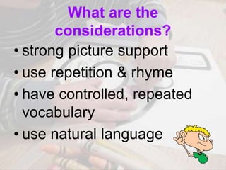 What are the
considerations?
• strong picture support
• use repetition & rhyme
• have controlled, repeated
vocabulary
• use natural language
 