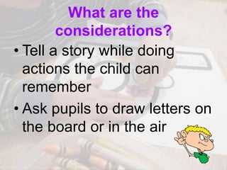 What are the
considerations?
• Tell a story while doing
actions the child can
remember
• Ask pupils to draw letters on
the board or in the air
 