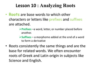 Lesson 10 : Analyzing Roots
• Roots are base words to which other
characters or letters like prefixes and suffixes
are attached.
Prefixes –a word, letter, or number placed before
another.
Suffixes – a morpheme added at the end of a word
to form a derivative
• Roots consistently the same things and are the
base for related words. We often encounter
roots of Greek and Latin origin in subjects like
Science and English.
 