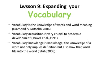 Lwsson 9: Expanding your
Vocabulary
• Vocabulary is the knowledge of words and word meaning
(Diamond & GUttohn,2006)
• Vocabulary acquisition is very crucial to academic
development ( Baker et al.,1991)
• Vocabulary knowledge is knowledge; the knowledge of a
word not only implies definition but also how that word
fits into the world ( Stahl,2005).
 