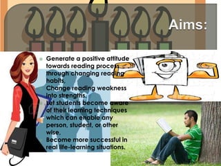  Generate a positive attitude
towards reading process
through changing reading
habits,
 Change reading weakness
into strengths,
 Let students become aware
of their learning techniques
which can enable any
person, student, or other
wise,
 Become more successful in
real life-learning situations.
 
