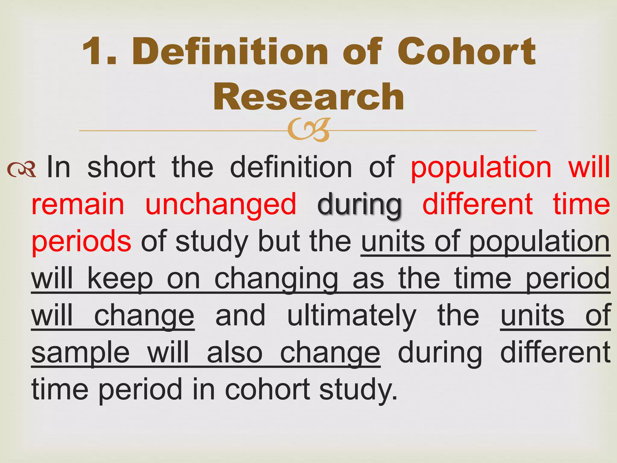 
 In short the definition of population will
remain unchanged during different time
periods of study but the units of population
will keep on changing as the time period
will change and ultimately the units of
sample will also change during different
time period in cohort study.
1. Definition of Cohort
Research
 