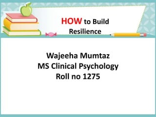 HOWto Build 
Resilience 
Wajeeha Mumtaz 
MS Clinical Psychology 
Roll no 1275 
 