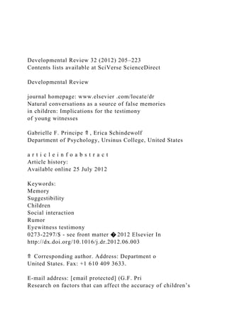 Developmental Review 32 (2012) 205–223
Contents lists available at SciVerse ScienceDirect
Developmental Review
journal homepage: www.elsevier .com/locate/dr
Natural conversations as a source of false memories
in children: Implications for the testimony
of young witnesses
Gabrielle F. Principe ⇑ , Erica Schindewolf
Department of Psychology, Ursinus College, United States
a r t i c l e i n f o a b s t r a c t
Article history:
Available online 25 July 2012
Keywords:
Memory
Suggestibility
Children
Social interaction
Rumor
Eyewitness testimony
0273-2297/$ - see front matter � 2012 Elsevier In
http://dx.doi.org/10.1016/j.dr.2012.06.003
⇑ Corresponding author. Address: Department o
United States. Fax: +1 610 409 3633.
E-mail address: [email protected] (G.F. Pri
Research on factors that can affect the accuracy of children’s
 