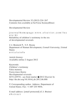 Developmental Review 32 (2012) 224–267
Contents lists available at SciVerse ScienceDirect
Developmental Review
j o u r n a l h o m e p a g e : w w w . e l s e v i e r . c o m / l o c
a t e / d r
Reliability of children’s testimony in the era
of developmental reversals
C.J. Brainerd ⇑ , V.F. Reyna
Department of Human Development, Cornell University, United
States
a r t i c l e i n f o
Article history:
Available online 2 August 2012
Keywords:
Children’s testimony
False memory
Fuzzy-trace theory
Developmental reversals
0273-2297/$ - see front matter � 2012 Elsevier In
http://dx.doi.org/10.1016/j.dr.2012.06.008
⇑ Corresponding author. Address: Department of
United States. Fax: +1 607 255 9856.
E-mail address: [email protected] (C.J. Brainer
a b s t r a c t
 