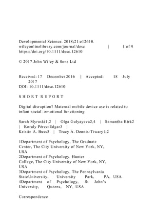 Developmental Science. 2018;21:e12610.
wileyonlinelibrary.com/journal/desc | 1 of 9
https://doi.org/10.1111/desc.12610
© 2017 John Wiley & Sons Ltd
Received: 17 December 2016 | Accepted: 18 July
2017
DOI: 10.1111/desc.12610
S H O R T R E P O R T
Digital disruption? Maternal mobile device use is related to
infant social- emotional functioning
Sarah Myruski1,2 | Olga Gulyayeva2,4 | Samantha Birk2
| Koraly Pérez-Edgar3 |
Kristin A. Buss3 | Tracy A. Dennis-Tiwary1,2
1Department of Psychology, The Graduate
Center, The City University of New York, NY,
USA
2Department of Psychology, Hunter
College, The City University of New York, NY,
USA
3Department of Psychology, The Pennsylvania
StateUniversity, University Park, PA, USA
4Department of Psychology, St John’s
University, Queens, NY, USA
Correspondence
 