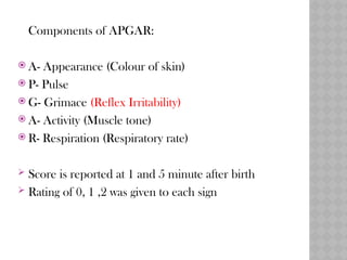 Components of APGAR:
 A- Appearance (Colour of skin)
 P- Pulse
 G- Grimace (Reflex Irritability)
 A- Activity (Muscle tone)
 R- Respiration (Respiratory rate)
 Score is reported at 1 and 5 minute after birth
 Rating of 0, 1 ,2 was given to each sign
 