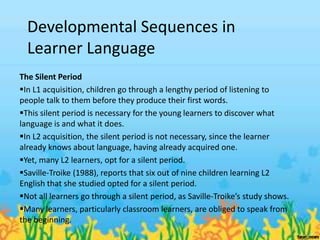 Developmental Sequences in
  Learner Language
The Silent Period
In L1 acquisition, children go through a lengthy period of listening to
people talk to them before they produce their first words.
This silent period is necessary for the young learners to discover what
language is and what it does.
In L2 acquisition, the silent period is not necessary, since the learner
already knows about language, having already acquired one.
Yet, many L2 learners, opt for a silent period.
Saville-Troike (1988), reports that six out of nine children learning L2
English that she studied opted for a silent period.
Not all learners go through a silent period, as Saville-Troike’s study shows.
Many learners, particularly classroom learners, are obliged to speak from
the beginning.
 